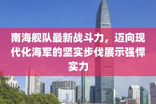 南海舰队最新战斗力，迈向现代化海军的坚实步伐展示强悍实力