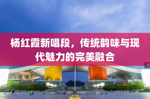 杨红霞新唱段，传统韵味与现代魅力的完美融合