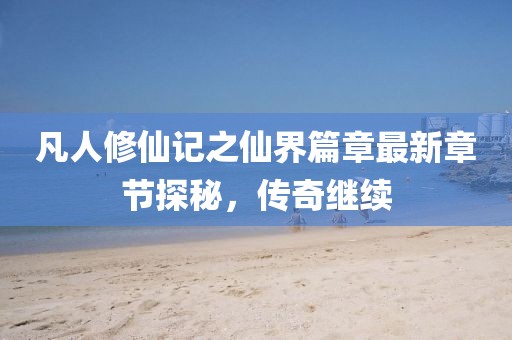 凡人修仙记之仙界篇章最新章节探秘，传奇继续