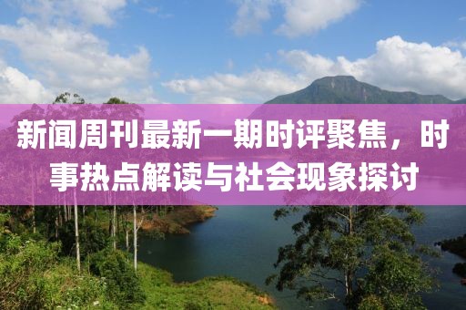 新闻周刊最新一期时评聚焦，时事热点解读与社会现象探讨