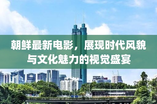 朝鲜最新电影，展现时代风貌与文化魅力的视觉盛宴
