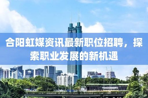合阳虹媒资讯最新职位招聘，探索职业发展的新机遇