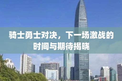 骑士勇士对决，下一场激战的时间与期待揭晓