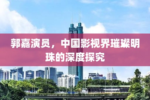 郭嘉演员，中国影视界璀璨明珠的深度探究