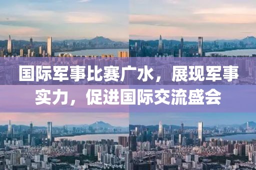 国际军事比赛广水，展现军事实力，促进国际交流盛会