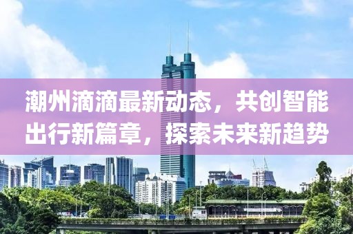 潮州滴滴最新动态，共创智能出行新篇章，探索未来新趋势