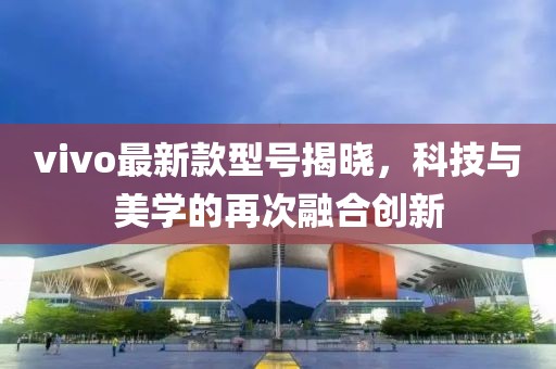 vivo最新款型号揭晓，科技与美学的再次融合创新