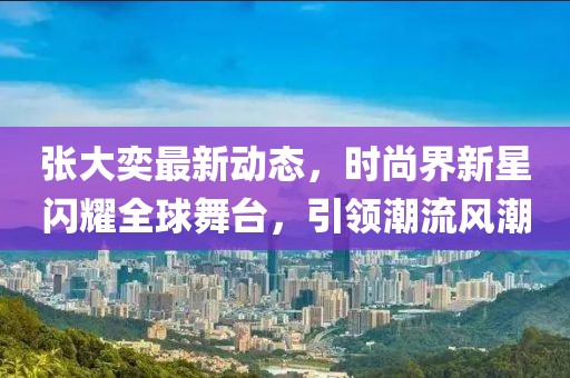 张大奕最新动态，时尚界新星闪耀全球舞台，引领潮流风潮