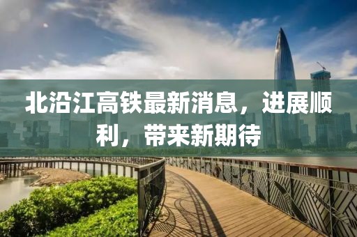 北沿江高铁最新消息，进展顺利，带来新期待
