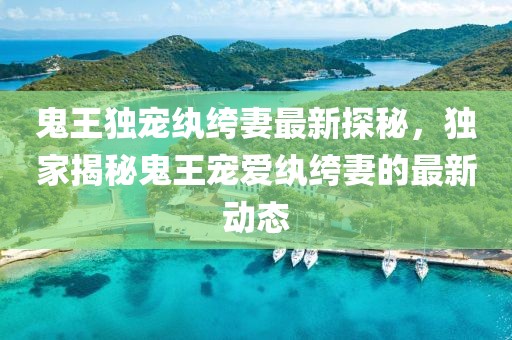 鬼王独宠纨绔妻最新探秘，独家揭秘鬼王宠爱纨绔妻的最新动态