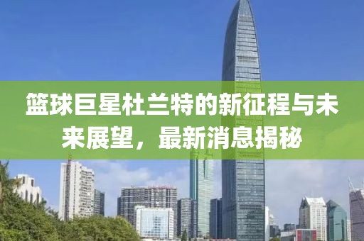 篮球巨星杜兰特的新征程与未来展望，最新消息揭秘
