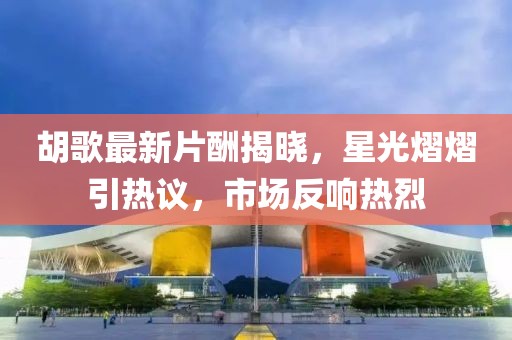 胡歌最新片酬揭晓，星光熠熠引热议，市场反响热烈