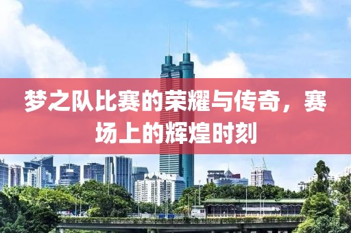 梦之队比赛的荣耀与传奇，赛场上的辉煌时刻