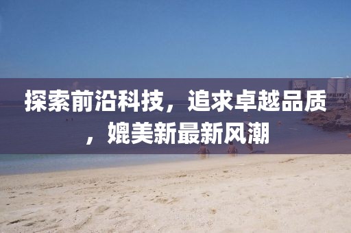 探索前沿科技，追求卓越品质，媲美新最新风潮