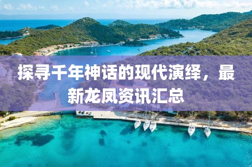 探寻千年神话的现代演绎，最新龙凤资讯汇总