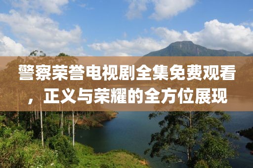警察荣誉电视剧全集免费观看，正义与荣耀的全方位展现