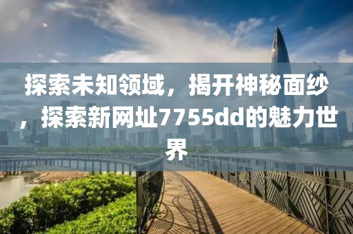 探索未知领域，揭开神秘面纱，探索新网址7755dd的魅力世界