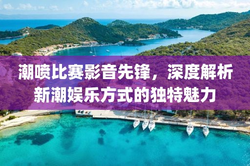 潮喷比赛影音先锋，深度解析新潮娱乐方式的独特魅力