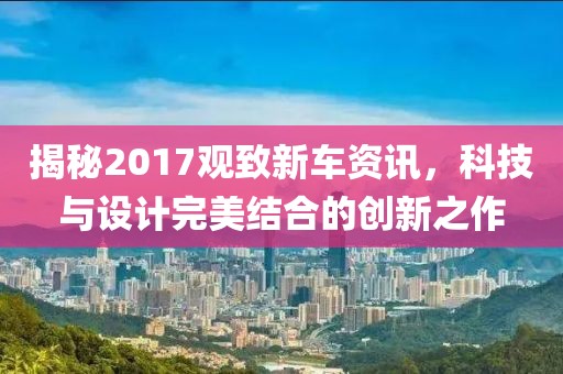 揭秘2017观致新车资讯，科技与设计完美结合的创新之作