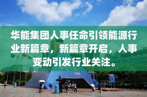 华能集团人事任命引领能源行业新篇章，新篇章开启，人事变动引发行业关注。