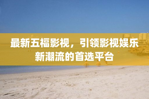 最新五福影视，引领影视娱乐新潮流的首选平台