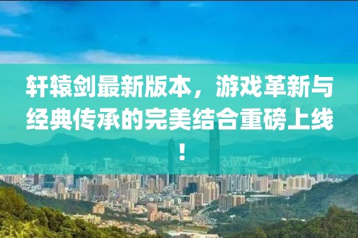 轩辕剑最新版本，游戏革新与经典传承的完美结合重磅上线！