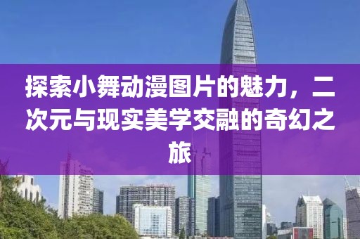 探索小舞动漫图片的魅力，二次元与现实美学交融的奇幻之旅