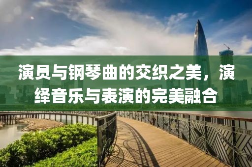 演员与钢琴曲的交织之美，演绎音乐与表演的完美融合