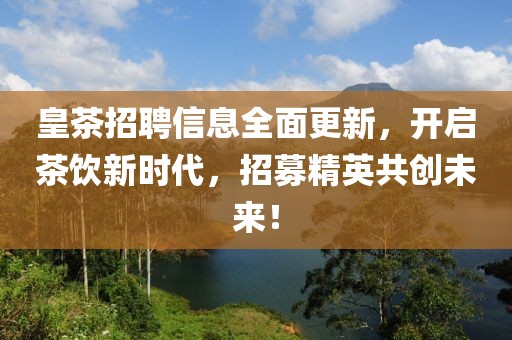 皇茶招聘信息全面更新，开启茶饮新时代，招募精英共创未来！