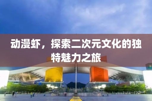 动漫虾，探索二次元文化的独特魅力之旅