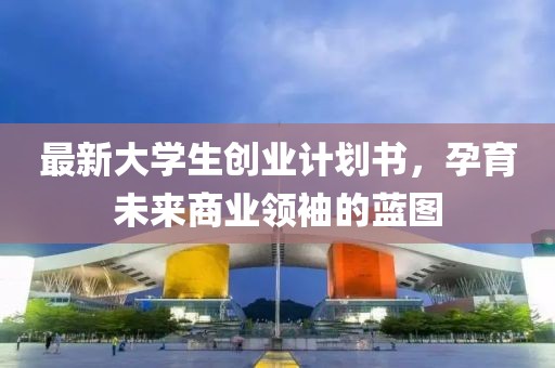 最新大学生创业计划书，孕育未来商业领袖的蓝图