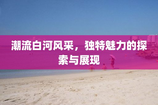 潮流白河风采，独特魅力的探索与展现