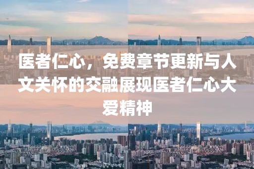 医者仁心，免费章节更新与人文关怀的交融展现医者仁心大爱精神