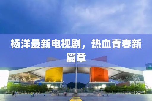 杨洋最新电视剧，热血青春新篇章