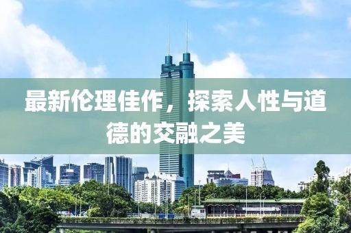 最新伦理佳作，探索人性与道德的交融之美