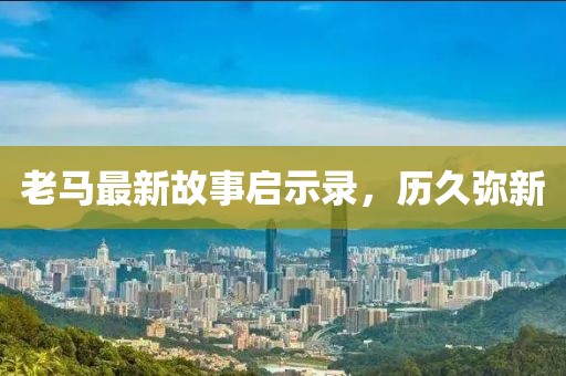 老马最新故事启示录，历久弥新