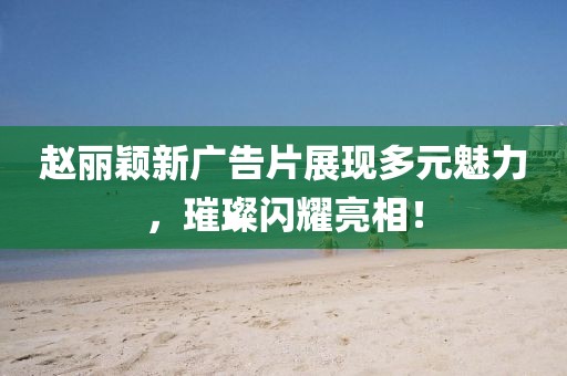 赵丽颖新广告片展现多元魅力，璀璨闪耀亮相！