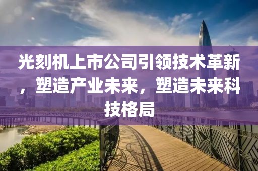 光刻机上市公司引领技术革新，塑造产业未来，塑造未来科技格局
