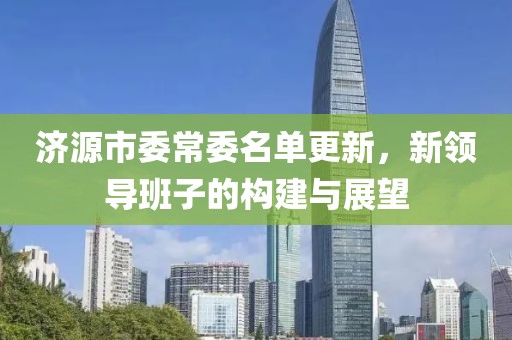 济源市委常委名单更新，新领导班子的构建与展望