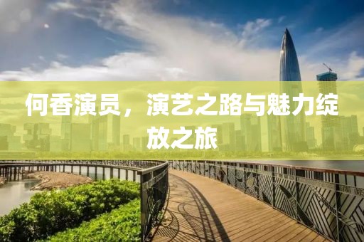 何香演员，演艺之路与魅力绽放之旅