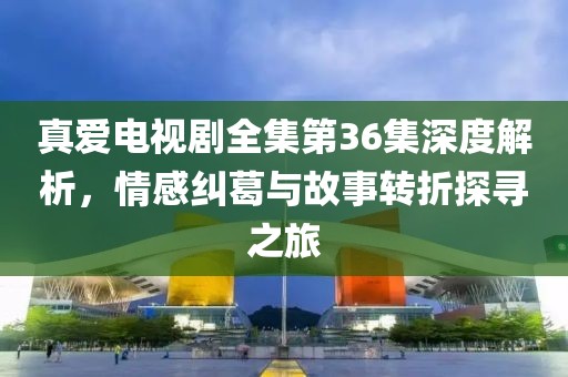 真爱电视剧全集第36集深度解析，情感纠葛与故事转折探寻之旅