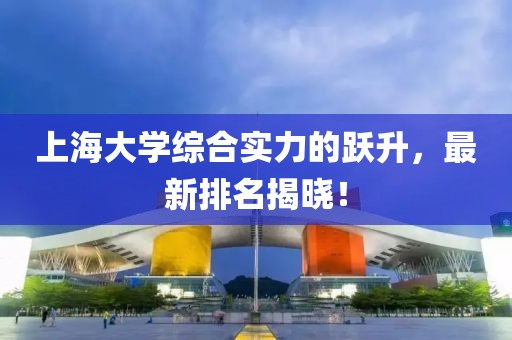 上海大学综合实力的跃升，最新排名揭晓！