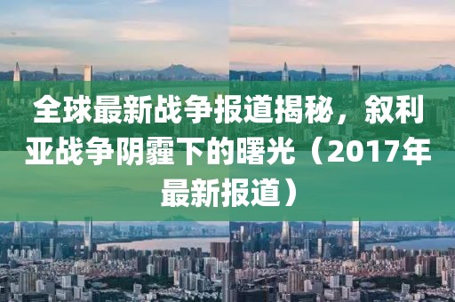 全球最新战争报道揭秘，叙利亚战争阴霾下的曙光（2017年最新报道）