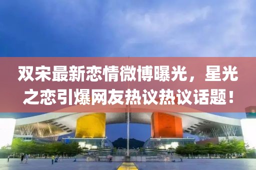 双宋最新恋情微博曝光，星光之恋引爆网友热议热议话题！