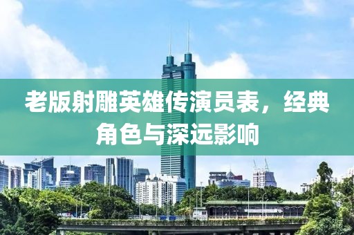 老版射雕英雄传演员表，经典角色与深远影响