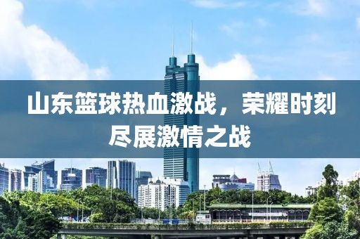 山东篮球热血激战，荣耀时刻尽展激情之战