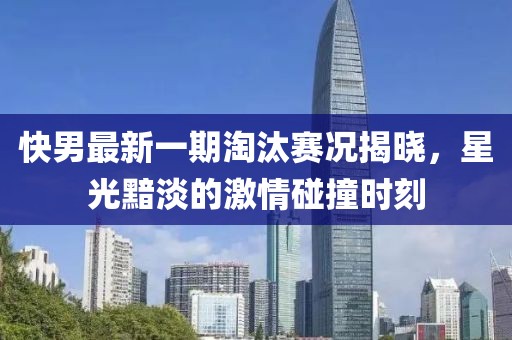 快男最新一期淘汰赛况揭晓，星光黯淡的激情碰撞时刻