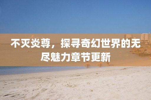 不灭炎尊，探寻奇幻世界的无尽魅力章节更新