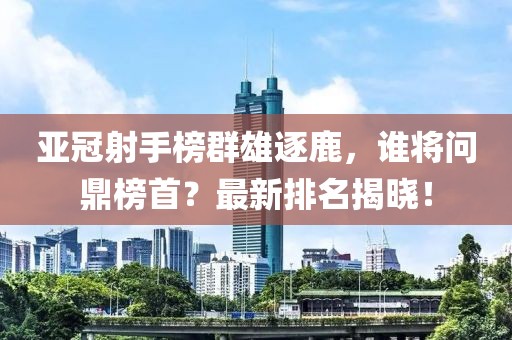 亚冠射手榜群雄逐鹿，谁将问鼎榜首？最新排名揭晓！