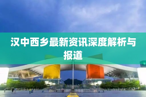 汉中西乡最新资讯深度解析与报道